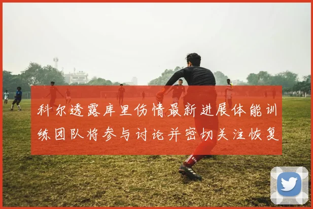 科尔透露库里伤情最新进展体能训练团队将参与讨论并密切关注恢复情况