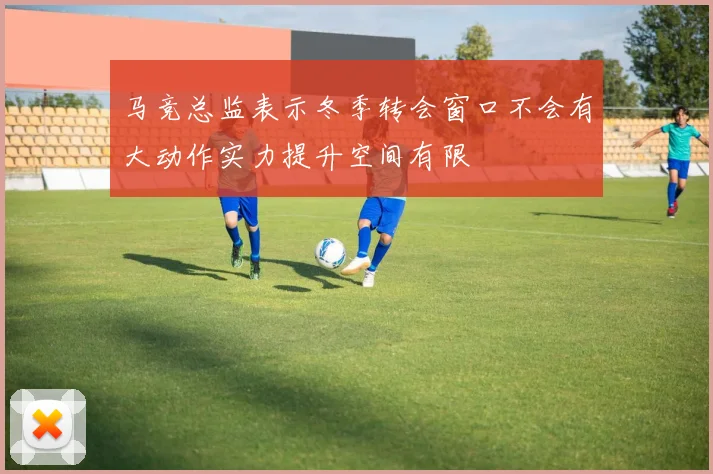 马竞总监表示冬季转会窗口不会有大动作实力提升空间有限